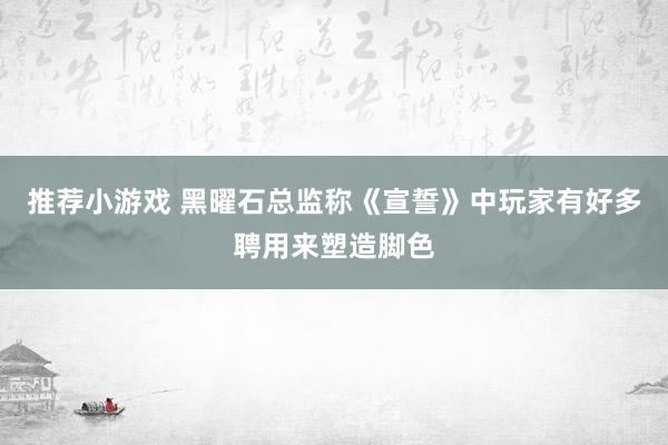 推荐小游戏 黑曜石总监称《宣誓》中玩家有好多聘用来塑造脚色