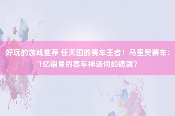 好玩的游戏推荐 任天国的赛车王者！马里奥赛车：1亿销量的赛车神话何如铸就？