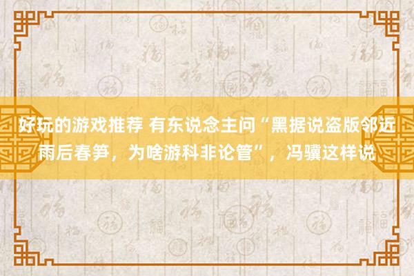 好玩的游戏推荐 有东说念主问“黑据说盗版邻近雨后春笋，为啥游科非论管”，冯骥这样说