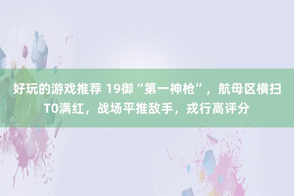 好玩的游戏推荐 19御“第一神枪”，航母区横扫T0满红，战场平推敌手，戎行高评分