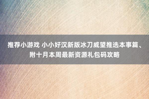 推荐小游戏 小小好汉新版冰刀威望推选本事篇、附十月本周最新资源礼包码攻略