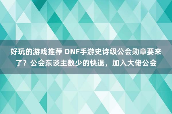 好玩的游戏推荐 DNF手游史诗级公会勋章要来了？公会东谈主数少的快退，加入大佬公会