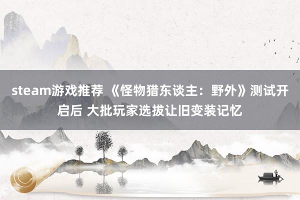 steam游戏推荐 《怪物猎东谈主：野外》测试开启后 大批玩家选拔让旧变装记忆