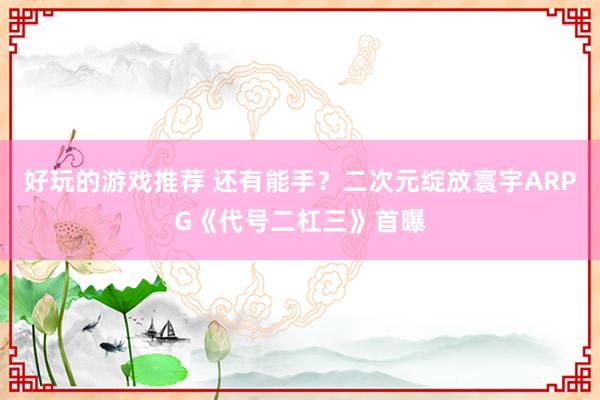 好玩的游戏推荐 还有能手？二次元绽放寰宇ARPG《代号二杠三》首曝