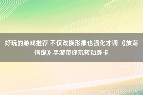 好玩的游戏推荐 不仅改换形象也强化才调 《放荡情缘》手游带你玩转动身卡