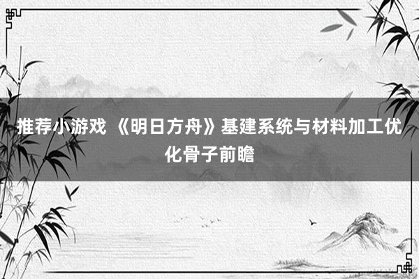 推荐小游戏 《明日方舟》基建系统与材料加工优化骨子前瞻