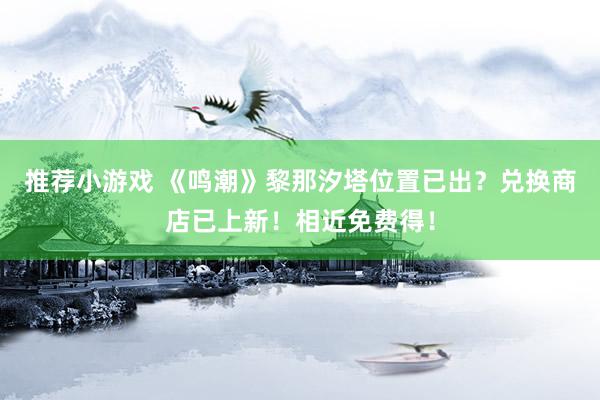 推荐小游戏 《鸣潮》黎那汐塔位置已出？兑换商店已上新！相近免费得！