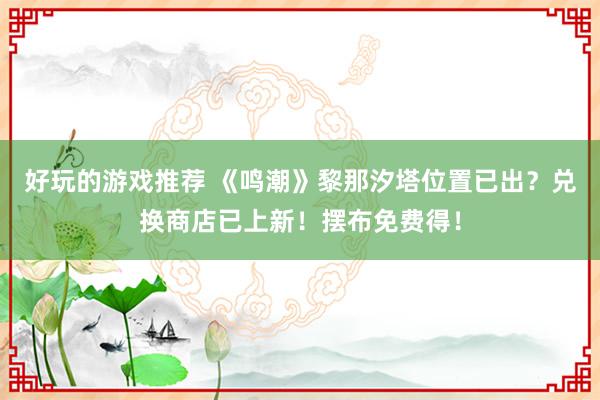 好玩的游戏推荐 《鸣潮》黎那汐塔位置已出？兑换商店已上新！摆布免费得！