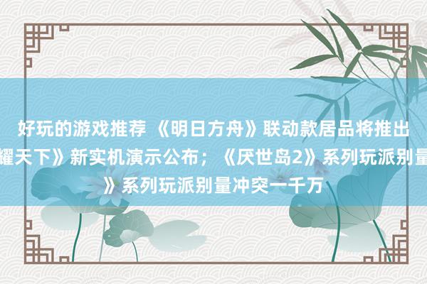 好玩的游戏推荐 《明日方舟》联动款居品将推出；《王者荣耀天下》新实机演示公布；《厌世岛2》系列玩派别量冲突一千万