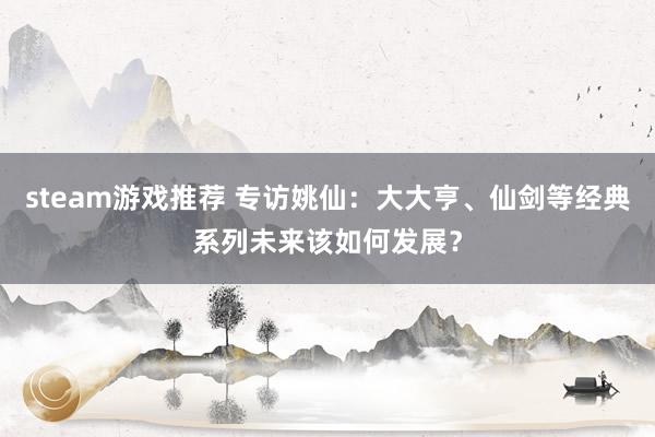 steam游戏推荐 专访姚仙：大大亨、仙剑等经典系列未来该如何发展？