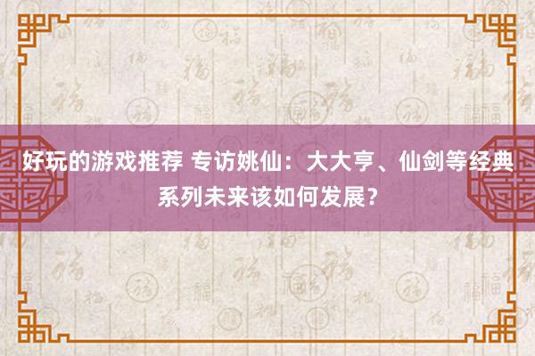 好玩的游戏推荐 专访姚仙：大大亨、仙剑等经典系列未来该如何发展？