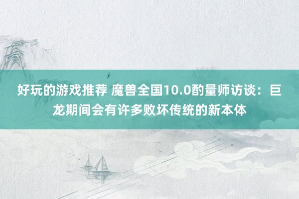 好玩的游戏推荐 魔兽全国10.0酌量师访谈：巨龙期间会有许多败坏传统的新本体