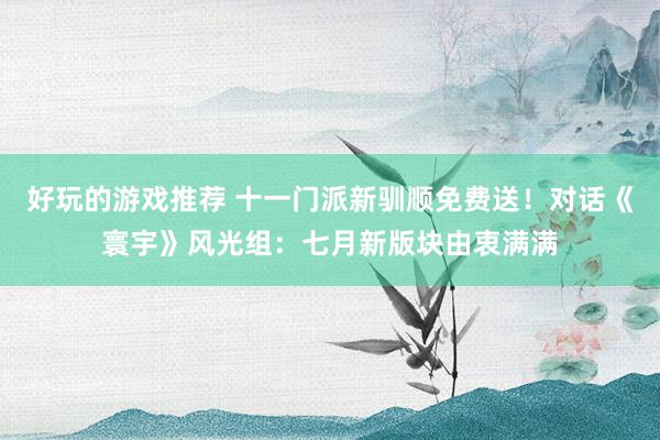 好玩的游戏推荐 十一门派新驯顺免费送！对话《寰宇》风光组：七月新版块由衷满满