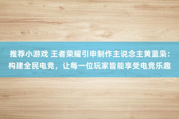 推荐小游戏 王者荣耀引申制作主说念主黄蓝枭：构建全民电竞，让每一位玩家皆能享受电竞乐趣