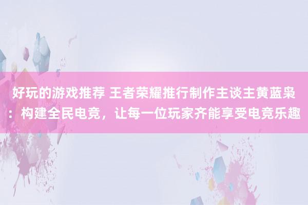 好玩的游戏推荐 王者荣耀推行制作主谈主黄蓝枭：构建全民电竞，让每一位玩家齐能享受电竞乐趣