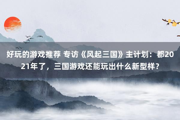 好玩的游戏推荐 专访《风起三国》主计划：都2021年了，三国游戏还能玩出什么新型样？