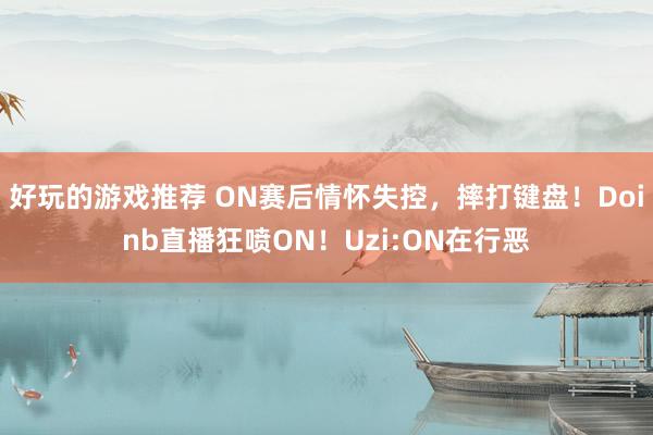 好玩的游戏推荐 ON赛后情怀失控，摔打键盘！Doinb直播狂喷ON！Uzi:ON在行恶