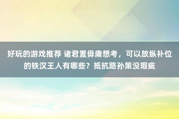 好玩的游戏推荐 诸君置毋庸想考，可以放纵补位的铁汉王人有哪些？抵抗路孙策没瑕疵