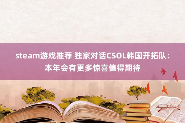 steam游戏推荐 独家对话CSOL韩国开拓队：本年会有更多惊喜值得期待