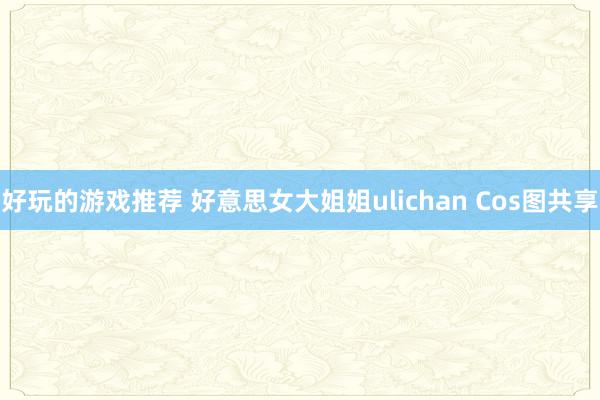 好玩的游戏推荐 好意思女大姐姐ulichan Cos图共享