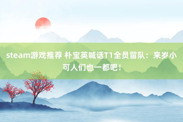 steam游戏推荐 朴宝英喊话T1全员留队：来岁小可人们也一都吧！