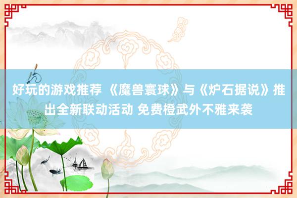 好玩的游戏推荐 《魔兽寰球》与《炉石据说》推出全新联动活动 免费橙武外不雅来袭