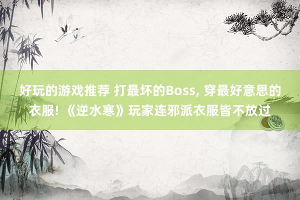 好玩的游戏推荐 打最坏的Boss, 穿最好意思的衣服! 《逆水寒》玩家连邪派衣服皆不放过