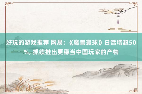 好玩的游戏推荐 网易: 《魔兽寰球》日活增超50%, 抓续推出更稳当中国玩家的产物