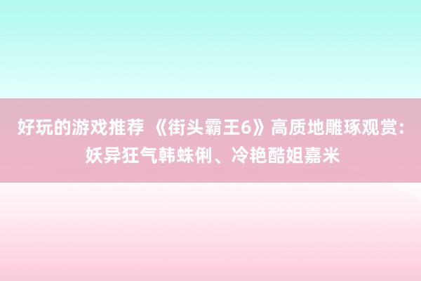 好玩的游戏推荐 《街头霸王6》高质地雕琢观赏: 妖异狂气韩蛛俐、冷艳酷姐嘉米