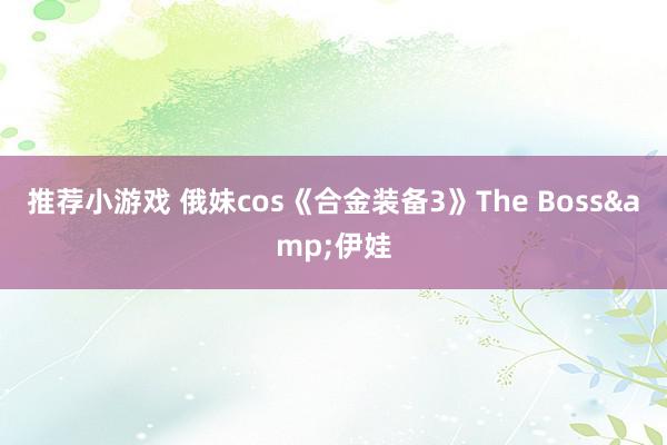 推荐小游戏 俄妹cos《合金装备3》The Boss&伊娃