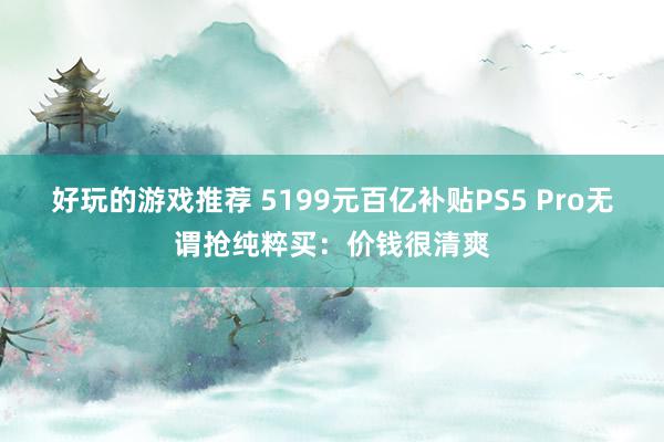 好玩的游戏推荐 5199元百亿补贴PS5 Pro无谓抢纯粹买：价钱很清爽