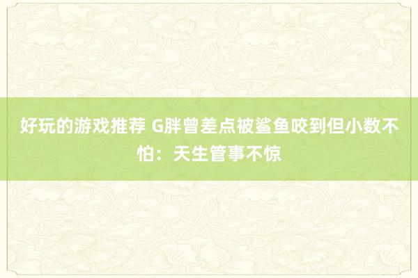 好玩的游戏推荐 G胖曾差点被鲨鱼咬到但小数不怕：天生管事不惊