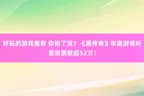 好玩的游戏推荐 你投了没？《黑传奇》年度游戏抖音投票数超52万！