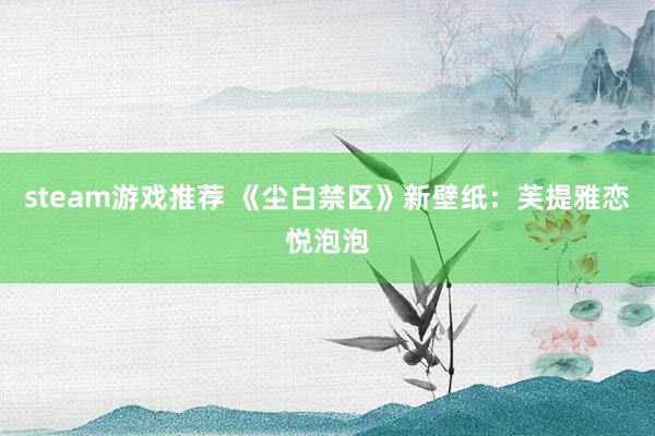 steam游戏推荐 《尘白禁区》新壁纸：芙提雅恋悦泡泡