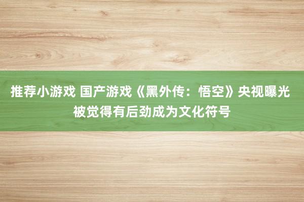 推荐小游戏 国产游戏《黑外传：悟空》央视曝光 被觉得有后劲成为文化符号