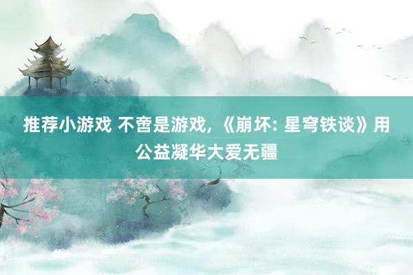 推荐小游戏 不啻是游戏, 《崩坏: 星穹铁谈》用公益凝华大爱无疆