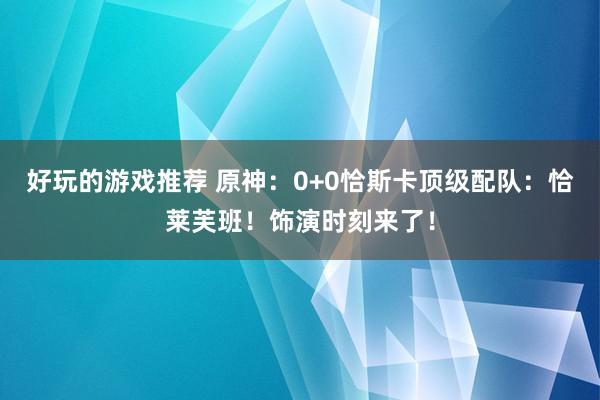 好玩的游戏推荐 原神：0+0恰斯卡顶级配队：恰莱芙班！饰演时刻来了！