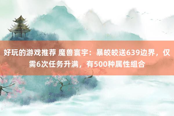 好玩的游戏推荐 魔兽寰宇：暴皎皎送639边界，仅需6次任务升满，有500种属性组合