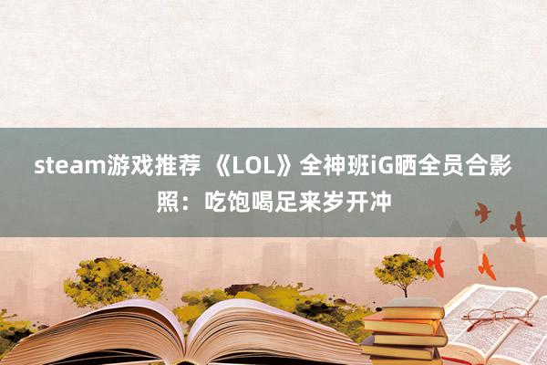 steam游戏推荐 《LOL》全神班iG晒全员合影照：吃饱喝足来岁开冲