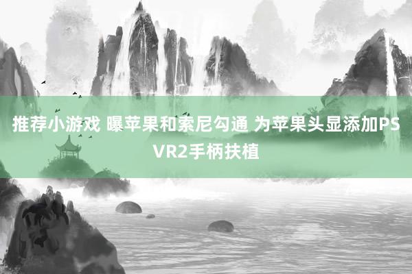 推荐小游戏 曝苹果和索尼勾通 为苹果头显添加PSVR2手柄扶植