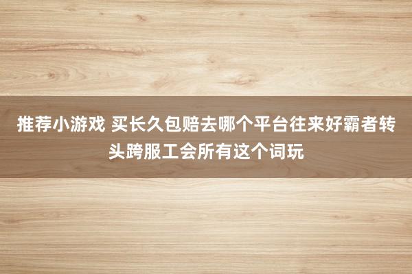 推荐小游戏 买长久包赔去哪个平台往来好霸者转头跨服工会所有这个词玩