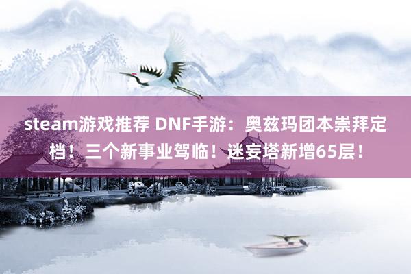 steam游戏推荐 DNF手游：奥兹玛团本崇拜定档！三个新事业驾临！迷妄塔新增65层！