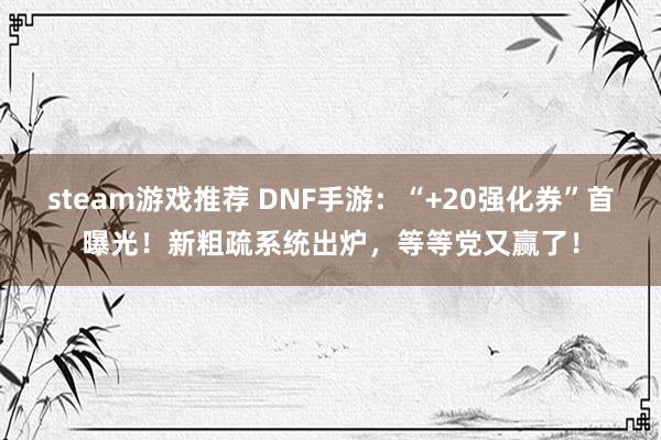 steam游戏推荐 DNF手游：“+20强化券”首曝光！新粗疏系统出炉，等等党又赢了！