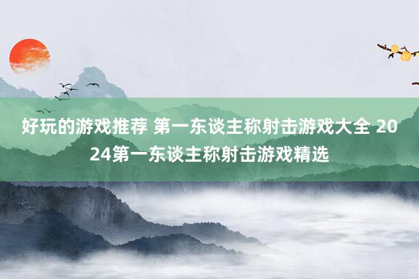 好玩的游戏推荐 第一东谈主称射击游戏大全 2024第一东谈主称射击游戏精选