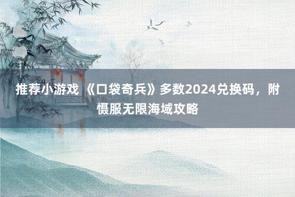 推荐小游戏 《口袋奇兵》多数2024兑换码，附慑服无限海域攻略