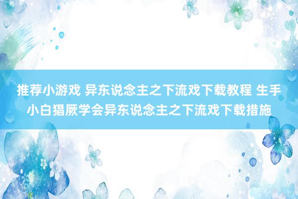 推荐小游戏 异东说念主之下流戏下载教程 生手小白猖厥学会异东说念主之下流戏下载措施