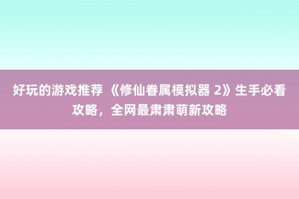 好玩的游戏推荐 《修仙眷属模拟器 2》生手必看攻略，全网最肃肃萌新攻略