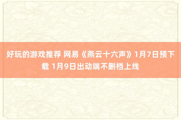 好玩的游戏推荐 网易《燕云十六声》1月7日预下载 1月9日出动端不删档上线