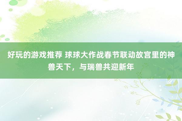 好玩的游戏推荐 球球大作战春节联动故宫里的神兽天下，与瑞兽共迎新年