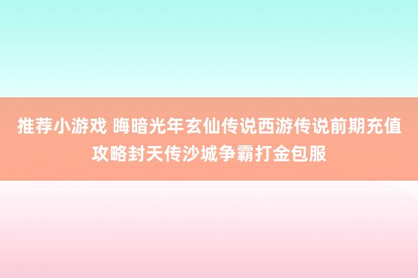 推荐小游戏 晦暗光年玄仙传说西游传说前期充值攻略封天传沙城争霸打金包服